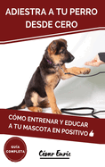 Adiestra a tu Perro Desde Cero: Cmo Entrenar y Educar a tu Mascota en Positivo: Tcnicas, Trucos y Habilidades para el Adiestramiento Canino de tu Cachorro