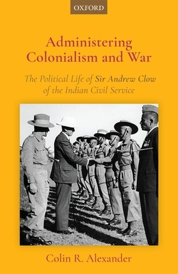 Administering Colonialism and War: The Political Life of Sir Andrew Clow of the Indian Civil Service - Alexander, Colin R., Dr.