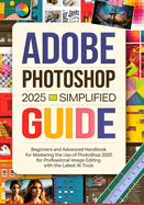 Adobe Photoshop 2025 Simplified Guide: Beginners and Advanced Handbook for Mastering the Use of Photoshop 2025 for Professional Image Editing with the Latest AI Tools