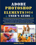 Adobe Photoshop Elements 2024: A Complete Step-By-Step Manual for Beginners and Seniors to Master All the Updated Tools, Techniques and Features of Adobe Photoshop Elements 2024 with Lots of Pro Tips and Tricks