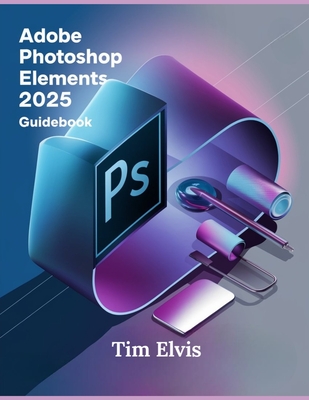 Adobe Photoshop Elements 2025 Guidebook: A Comprehensive Manual for Creative Enhancements and Seamless Photo Editing from Beginners to Experts - Elvis, Tim