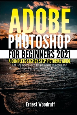 Adobe Photoshop for Beginners 2021: A Complete Step by Step Pictorial Guide for Beginners with Tips & Tricks to Learn and Master All New Features in Adobe Photoshop 2021 - Woodruff, Ernest