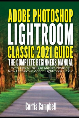 Adobe Photoshop Lightroom Classic 2021 Guide: The Complete Beginners Manual with Tips & Tricks to Master Amazing New Features in Adobe Lightroom Classic - Campbell, Curtis
