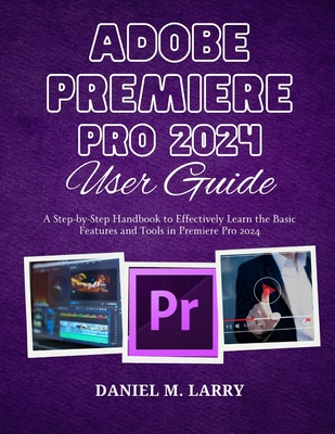 Adobe Premiere Pro 2024 User Guide: A Step-by-Step Handbook to Effectively Learn the Basic Features and Tools in Premiere Pro 2024 - Larry, Daniel M