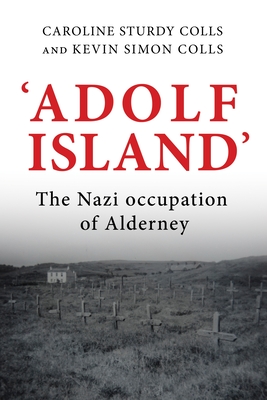 'Adolf Island': The Nazi Occupation of Alderney - Sturdy Colls, Caroline, and Colls, Kevin