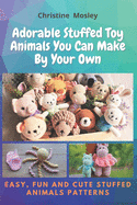 Adorable Stuffed Toy Animals You Can Make By Your Own: Easy, Fun and Cute Stuffed Animals Patterns