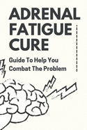 Adrenal Fatigue Cure: Guide To Help You Combat The Problem: Adrenal Fatigue Cure