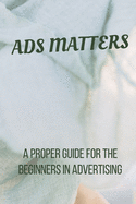 Ads Matters!: A Proper Guide for The Beginners in Advertising
