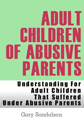 Adult Children of Abusive Parents: Understanding For Adult Children That Suffered Under Abusive Parents - Sandalson, Gary