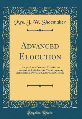 Advanced Elocution: Designed as a Practical Treatise for Teachers and Students in Vocal Training Articulation, Physical Culture and Gesture (Classic Reprint) - Shoemaker, Mrs J W