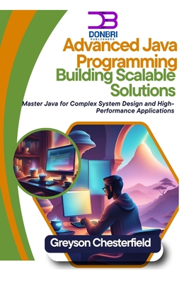 Advanced Java Programming: Building Scalable Solutions: Master Java for Complex System Design and High-Performance Applications - Chesterfield, Greyson