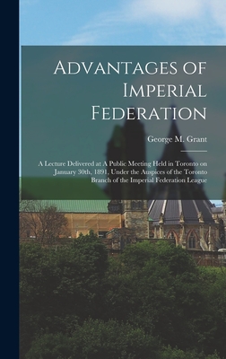 Advantages of Imperial Federation: A Lecture Delivered at A Public Meeting Held in Toronto on January 30th, 1891, Under the Auspices of the Toronto Branch of the Imperial Federation League - Grant, George M