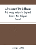 Adventures Of The Ojibbeway And Ioway Indians In England, France, And Belgium: Being Notes Of Eight Years' Travels And Residence In Europe With His North American Indian Collection (Volume I)