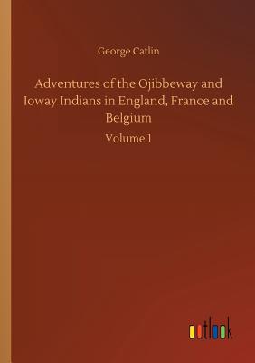 Adventures of the Ojibbeway and Ioway Indians in England, France and Belgium - Catlin, George