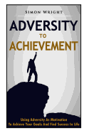 Adversity to Achievement: Using Adversity as Motivation to Achieve Your Goals and Find Success in Life