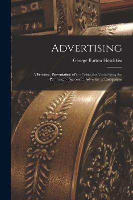 Advertising: A Practical Presentation of the Principles Underlying the Planning of Successful Advertising Campaigns - Hotchkiss, George Burton