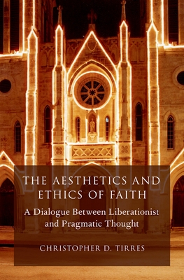 Aesthetics and Ethics of Faith: A Dialogue Between Liberationist and Pragmatic Thought - Tirres, Christopher D