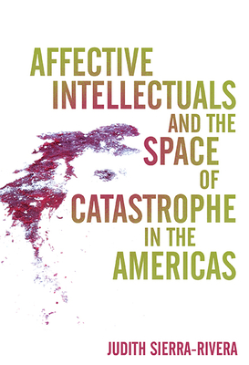 Affective Intellectuals and the Space of Catastrophe in the Americas - Sierra-Rivera, Judith