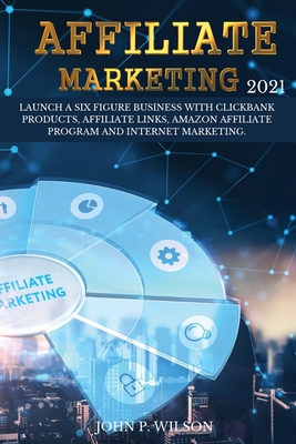 Affiliate Marketing 2021: Launch a Six Figure Business with Clickbank Products, Affiliate Links, Amazon Affiliate Program and Internet Marketing. - Wilson, John P