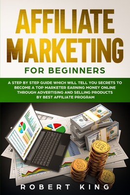 Affiliate Marketing for Beginners: A Step by Step Guide which will tell you Secrets to Become a Top Marketer Earning Money Online through Advertising and Selling products by Best Affiliate Program - King, Robert