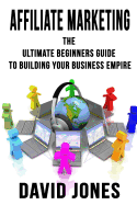Affiliate Marketing: The Ultimate Beginners Guide to Building Your Business Empire