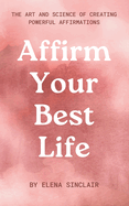 Affirm Your Best Life: The Art and Science of Creating Powerful Affirmations
