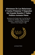 Aforismos De Las Relaciones Y Cartas Primeras Y Segundas Del Grande Hombre Y Sabio Politico Antonio Prez: Secretario De Estado Que Fue Del Rey De Espaa Don Phelipe, Segundo De Este Nombre; Y Allende De Esto, Algunas Cartas  Sus Amigos Y Hija