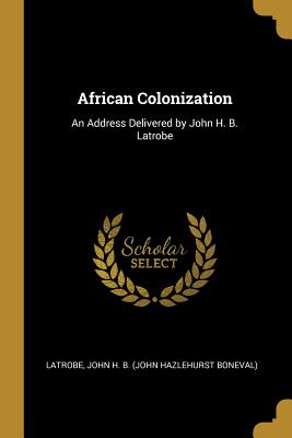 African Colonization: An Address Delivered by John H. B. Latrobe - John H B (John Hazlehurst Boneval), La