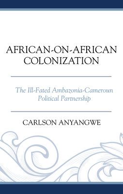 African-on-African Colonization: The Ill-Fated Ambazonia-Cameroun Political Partnership - Anyangwe, Carlson