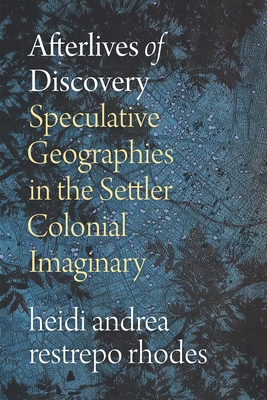 Afterlives of Discovery: Speculative Geographies in the Settler Colonial Imaginary - Rhodes, Heidi Andrea Restrepo
