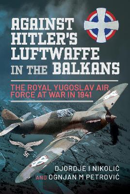 Against Hitler's Luftwaffe in the Balkans: The Royal Yugoslav Air Force at War in 1941 - Nikoli?, Djordje I, and Petrovi?, Ognjan M