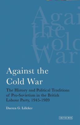 Against the Cold War: The History and Political Traditions of Pro-Sovietism in the British Labour Party, 1945-89 - Lilleker, Darren G, Dr.