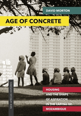 Age of Concrete: Housing and the Shape of Aspiration in the Capital of Mozambique - Morton, David