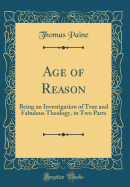 Age of Reason: Being an Investigation of True and Fabulous Theology, in Two Parts (Classic Reprint)