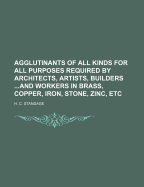 Agglutinants of All Kinds for All Purposes Required by Architects, Artists, Builders ...and Workers in Brass, Copper, Iron, Stone, Zinc, Etc - Standage, H C