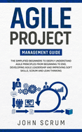 Agile Project Management Guide: The Simplified Beginners to Deeply Understand Agile Principles From Beginning to End, Developing Agile Leadership and Improving Soft Skills, Scrum and Lean Thinking