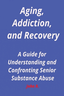 Aging, Addiction, and Recovery: A Guide for Understanding and Confronting Senior Substance Abuse - R, John