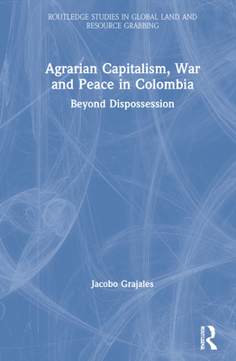 Agrarian Capitalism, War and Peace in Colombia: Beyond Dispossession - Grajales, Jacobo