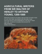 Agricultural Writers from Sir Walter of Henley to Arthur Young, 1200-1800: Reproductions in Facsimile and Extracts from Their Actual Writings, Enlarged and Revised from Articles Which Have Appeared in the Field from 1903-1907. to Which Is Added an Exhau