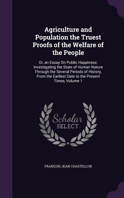 Agriculture and Population the Truest Proofs of the Welfare of the People: Or, an Essay On Public Happiness: Investigating the State of Human Nature Through the Several Periods of History, From the Earliest Date to the Present Times, Volume 1 - Chastellux, Franois Jean