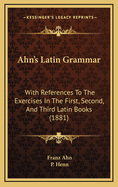 Ahn's Latin Grammar: With References to the Exercises in the First, Second, and Third Latin Books (Classic Reprint)