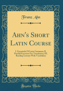 Ahn's Short Latin Course: I. Essentials of Latin Grammar; II. Parallel Exercises for Translation; III. Reading Lessons with Vocabulary (Classic Reprint)