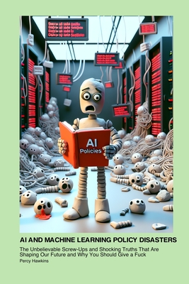 AI and Machine Learning Policy Disasters: The Unbelievable Screw-Ups and Shocking Truths That Are Shaping Our Future and Why You Should Give a Fuck - Hawkins, Percy
