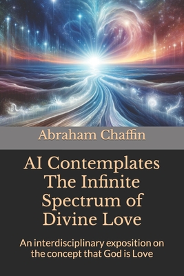 AI Contemplates The Infinite Spectrum of Divine Love: An interdisciplinary exposition on the concept that God is Love - Chaffin, Abraham