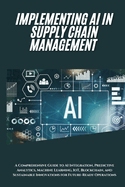 AI Implementation in Supply Chain Management: A Comprehensive Guide to AI Integration, Predictive Analytics, Machine Learning, IoT, Blockchain, and Sustainable Innovations for Future-Ready Operations