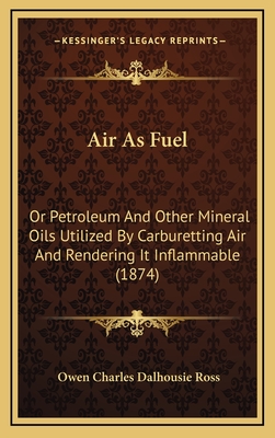 Air as Fuel: Or Petroleum and Other Mineral Oils Utilized by Carburetting Air and Rendering It Inflammable (1874) - Ross, Owen Charles Dalhousie