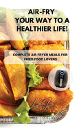 Air-Fry Your Way to a Healthier Life!: Complete Air Fryer Meals for Fried Food Lovers