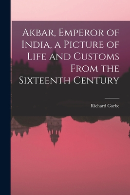 Akbar, Emperor of India, a Picture of Life and Customs From the Sixteenth Century - Garbe, Richard