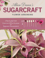 Alan Dunn's Sugarcraft Flower Arranging: A Step-by-Step Guide to Creating Sugar Flowers for Exquisite Arrangements