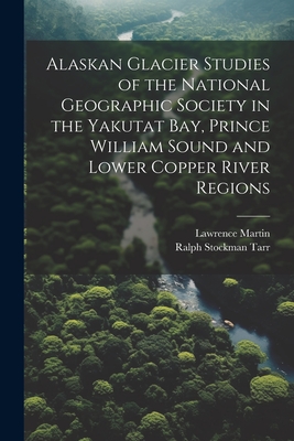 Alaskan Glacier Studies of the National Geographic Society in the Yakutat Bay, Prince William Sound and Lower Copper River Regions - Tarr, Ralph Stockman, and Martin, Lawrence